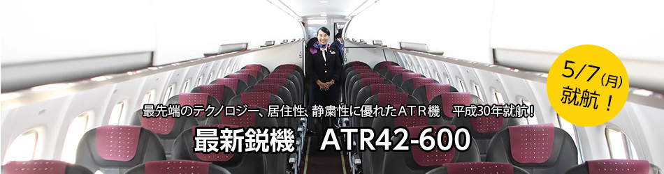 最先端のテクノロジー、居住性、静粛性に優れたATR機　平成30年就航！最新鋭機　ATR42-600　5月7日（月曜日）就航！