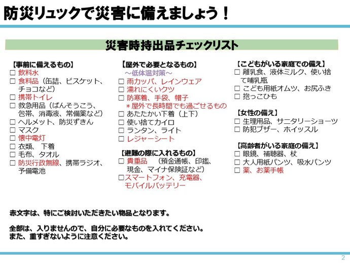 災害時持ち出し品チェックリストの例　事前に備えるもの（飲料水・食料品・懐中電灯・防災無線）、屋外で必要となるもの（雨カッパ、レインウェア・濡れにくい靴・防寒着・手袋・帽子・レジャーシート）、避難の際に入れるもの（貴重品・スマホ・充電器・モバイルバッテリー）、高齢者がいる家庭の備え（薬・お薬手帳）、リュックが重くなりすぎないよう、自分に必要なものを入れること。