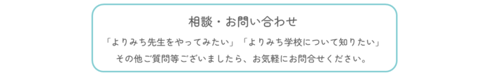 相談・お問い合わせ。「よりみち先生をやってみたい」「よりみち学校について知りたい」その他ご質問等ございましたら、お気軽にお問合せください。(外部リンク・新しいウィンドウで開きます)