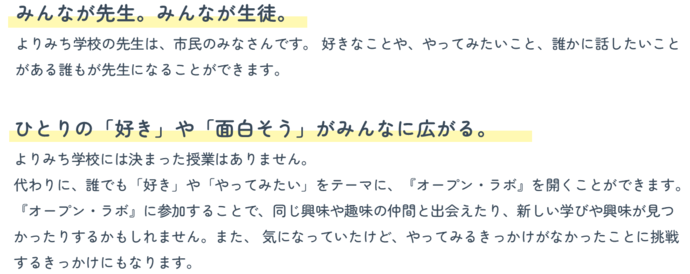 『みんなが先生。みんなが生徒。』よりみち学校の先生は、市民のみなさんです。 好きなことや、やってみたいこと、誰かに話したいことがある誰もが先生になることができます。『ひとりの「好き」や「面白そう」がみんなに広がる。』よりみち学校には決まった授業はありません。 代わりに、誰でも「好き」や「やってみたい」をテーマに、『オープン・ラボ』を開くことができます。 『オープン・ラボ』に参加することで、同じ興味や趣味の仲間と出会えたり、新しい学びや興味が見つかったりするかもしれません。また、 気になっていたけど、やってみるきっかけがなかったことに挑戦するきっかけにもなります。