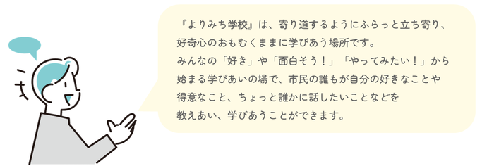 『よりみち学校』は、寄り道するようにふらっと立ち寄り、好奇心のおもむくままに学びあう場所です。みんなの「好き」や「面白そう!」「やってみたい!」から始まる学びあいの場で、市民の誰もが自分の好きなことや得意なこと、ちょっと誰かに話したいことなどを教えあい、学びあうことができます。