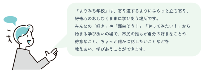 『よりみち学校』は、寄り道するようにふらっと立ち寄り、好奇心のおもむくままに学びあう場所です。みんなの「好き」や「面白そう!」「やってみたい!」から始まる学びあいの場で、市民の誰もが自分の好きなことや得意なこと、ちょっと誰かに話したいことなどを教えあい、学びあうことができます。