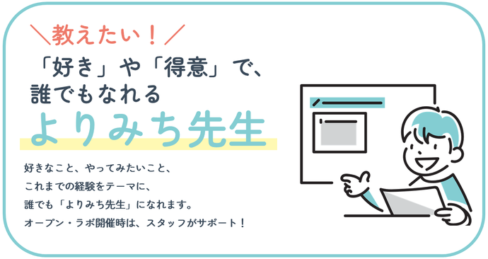 「好き」や「得意」で誰でもなれる『よりみち先生』。好きなこと、やってみたいこと、 これまでの経験をテーマに、誰でも「よりみち先生」になれます。 オープン・ラボ開催時は、スタッフがサポート!