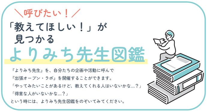 「教えてほしい!」が見つかる『よりみち先生図鑑』。『よりみち先生』を、自分たちの企画や活動に呼んで『出張オープン・ラボ』を開催することができます。 「やってみたいことがあるけど、教えてくれる人はいないかな…?」 「得意な人がいないかな…?」 という時には、よりみち先生図鑑をのぞいてみてください。
