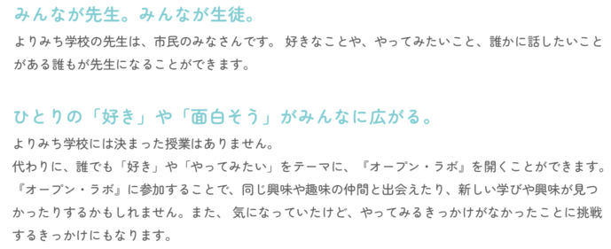 『みんなが先生。みんなが生徒。』よりみち学校の先生は、市民のみなさんです。 好きなことや、やってみたいこと、誰かに話したいことがある誰もが先生になることができます。『ひとりの「好き」や「面白そう」がみんなに広がる。』よりみち学校には決まった授業はありません。 代わりに、誰でも「好き」や「やってみたい」をテーマに、『オープン・ラボ』を開くことができます。 『オープン・ラボ』に参加することで、同じ興味や趣味の仲間と出会えたり、新しい学びや興味が見つかったりするかもしれません。また、 気になっていたけど、やってみるきっかけがなかったことに挑戦するきっかけにもなります。