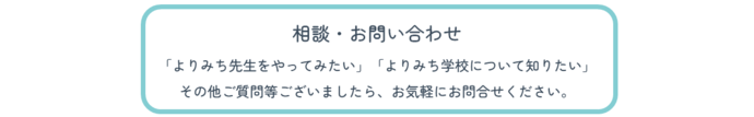 相談・お問い合わせ。「よりみち先生をやってみたい」「よりみち学校について知りたい」その他ご質問等ございましたら、お気軽にお問合せください。(外部リンク・新しいウィンドウで開きます)