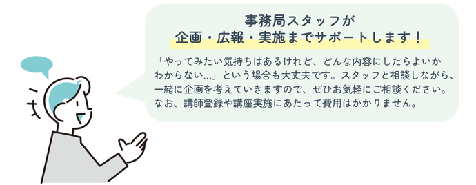 事務局スタッフが「企画・広報・実施」までサポートします!「やってみたい気持ちはあるけれど、どんな内容にしたらよいかわからない…」という場合も大丈夫です。スタッフと相談しながら、一緒に企画を考えていきますので、ぜひお気軽にご相談ください。なお、講師登録や講座実施にあたって費用はかかりません。