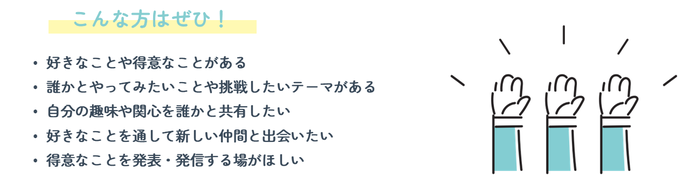 こんな方はぜひ!(1)好きなことや得意なことがある (2)誰かとやってみたいことや挑戦したいテーマがある (3)自分の趣味や関心を誰かと共有したい (4)好きなことを通して新しい仲間と出会いたい (5)得意なことを発表・発信する場がほしい