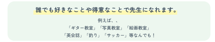 誰でも好きなことや得意なことで先生になれます。例えば、「ギター教室」「写真教室」「絵画教室」「英会話」「釣り」「サッカー」等なんでも!