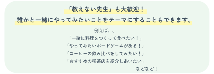 「教えない先生」も大歓迎!誰かと一緒にやってみたいことをテーマにすることもできます。例えば、「一緒に料理をつくって食べたい!」「やってみたいボードゲームがある!」「コーヒーの飲み比べをしてみたい!」「おすすめの喫茶店を紹介しあいたい」などなど!
