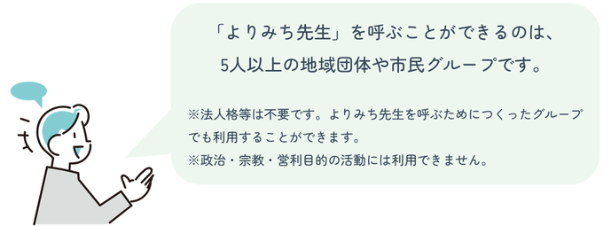 「よりみち先生」を呼ぶことができるのは、 5人以上の地域団体や市民グループです。 注:法人格等は不要です。よりみち先生を呼ぶためにつくったグループでも利用することができます。注:政治・宗教・営利目的の活動には利用できません。