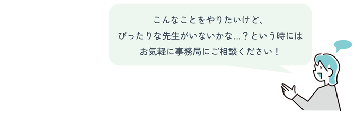 こんなことをやりたいけど、 ぴったりな先生がいないかな…?という時には お気軽に事務局にご相談ください!